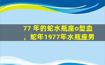 77 年的蛇水瓶座o型血，蛇年1977年水瓶座男